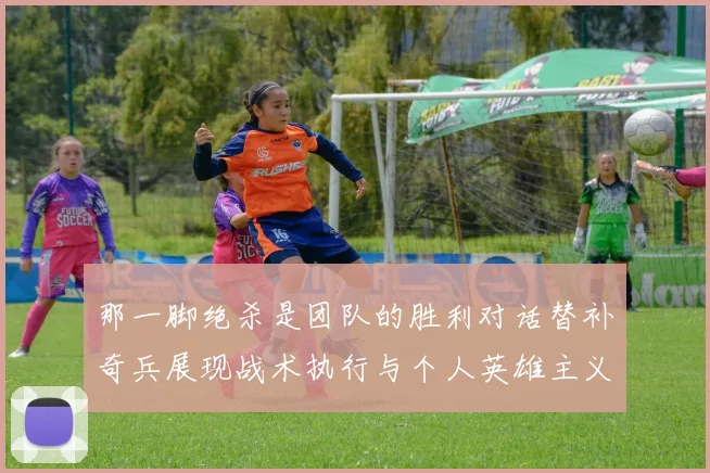 那一脚绝杀是团队的胜利对话替补奇兵展现战术执行与个人英雄主义